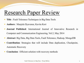 Research Paper Review
 Title : Fault Tolerance Techniques in Big Data Tools
 Authors : Manjula Dyavanur, Kavita Kori
 Journal Published: International Journal of Innovative Research in
Computer and Communication Engineering, Vol.2, May 2014
 Abstract: Big Data, Big Data Tools, Fault Tolerance, Hadoop, MongoDB
 Contribution: Strategies that will include Data duplication, Checkpoint,
Automatic Recovery
 Conclusion: Efficient solution with recovery methods
Fault Tolerance in Big Data - Pooja Mehta 2
 