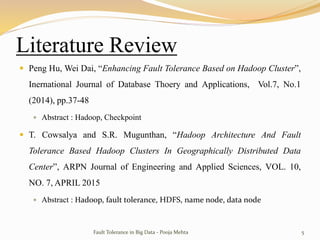 Literature Review
 Peng Hu, Wei Dai, “Enhancing Fault Tolerance Based on Hadoop Cluster”,
Inernational Journal of Database Thoery and Applications, Vol.7, No.1
(2014), pp.37-48
 Abstract : Hadoop, Checkpoint
 T. Cowsalya and S.R. Mugunthan, “Hadoop Architecture And Fault
Tolerance Based Hadoop Clusters In Geographically Distributed Data
Center”, ARPN Journal of Engineering and Applied Sciences, VOL. 10,
NO. 7, APRIL 2015
 Abstract : Hadoop, fault tolerance, HDFS, name node, data node
Fault Tolerance in Big Data - Pooja Mehta 5
 