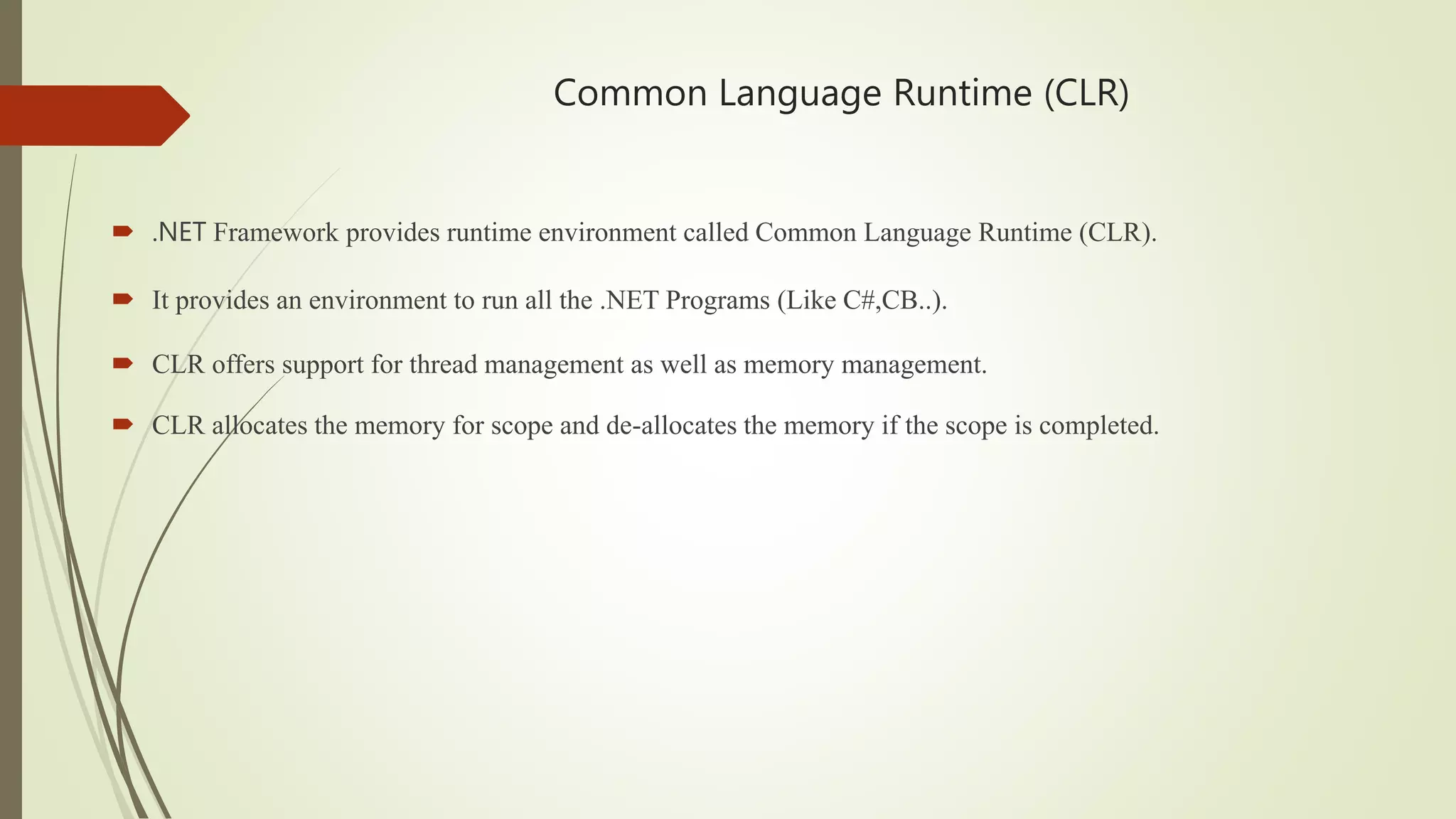 Common Language Runtime (CLR)
 .NET Framework provides runtime environment called Common Language Runtime (CLR).
 It provides an environment to run all the .NET Programs (Like C#,CB..).
 CLR offers support for thread management as well as memory management.
 CLR allocates the memory for scope and de-allocates the memory if the scope is completed.
 