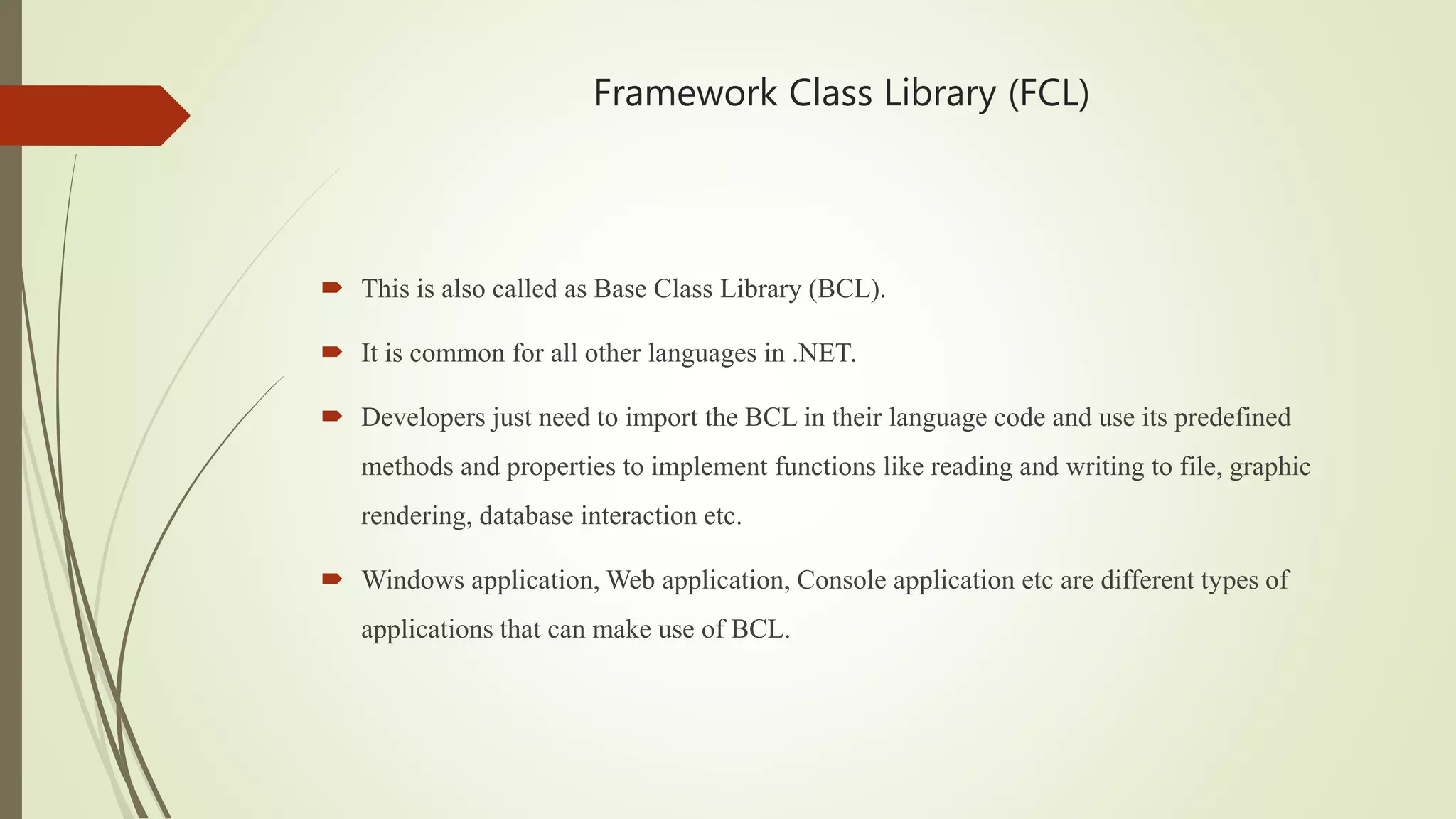 Framework Class Library (FCL)
 This is also called as Base Class Library (BCL).
 It is common for all other languages in .NET.
 Developers just need to import the BCL in their language code and use its predefined
methods and properties to implement functions like reading and writing to file, graphic
rendering, database interaction etc.
 Windows application, Web application, Console application etc are different types of
applications that can make use of BCL.
 