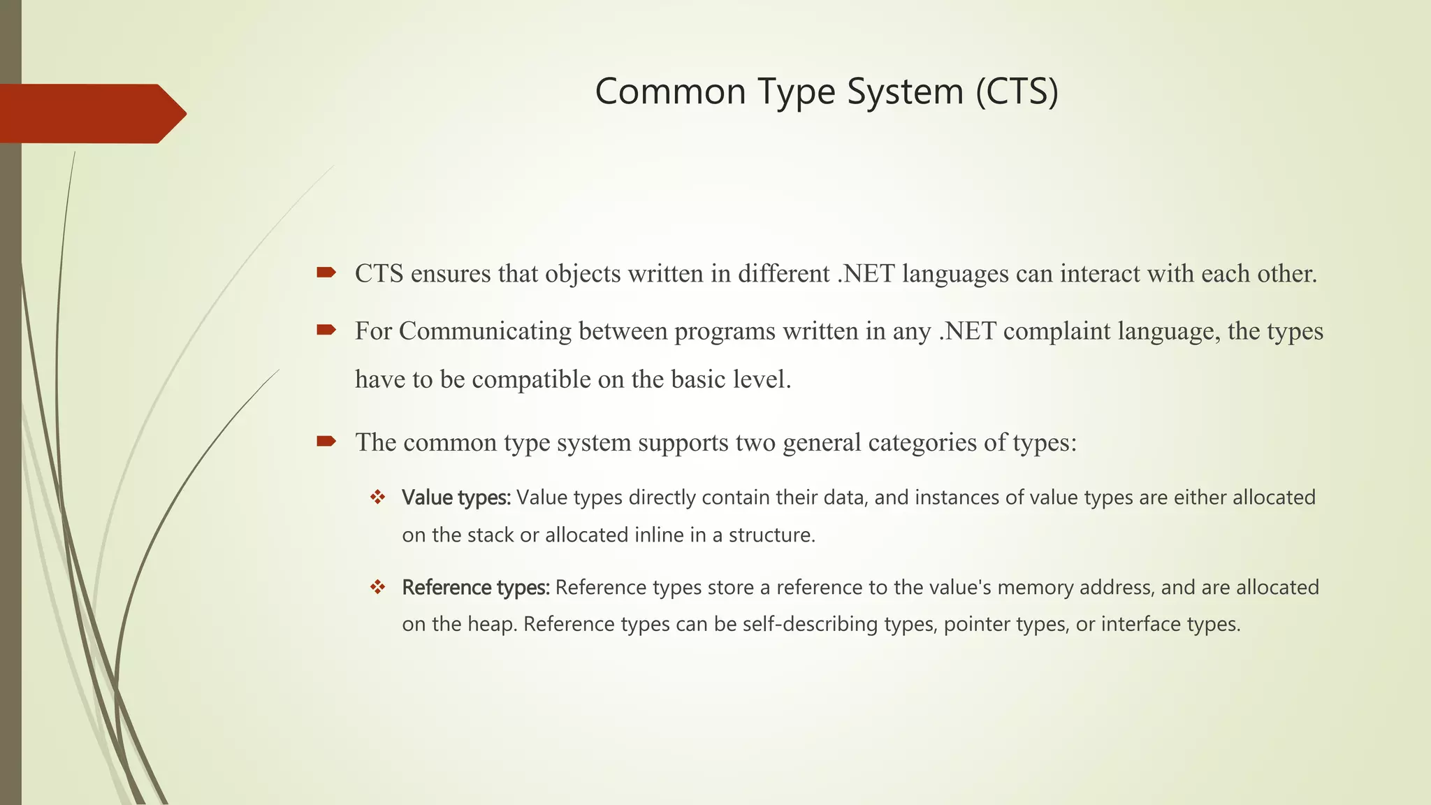 Common Type System (CTS)
 CTS ensures that objects written in different .NET languages can interact with each other.
 For Communicating between programs written in any .NET complaint language, the types
have to be compatible on the basic level.
 The common type system supports two general categories of types:
 Value types: Value types directly contain their data, and instances of value types are either allocated
on the stack or allocated inline in a structure.
 Reference types: Reference types store a reference to the value's memory address, and are allocated
on the heap. Reference types can be self-describing types, pointer types, or interface types.
 