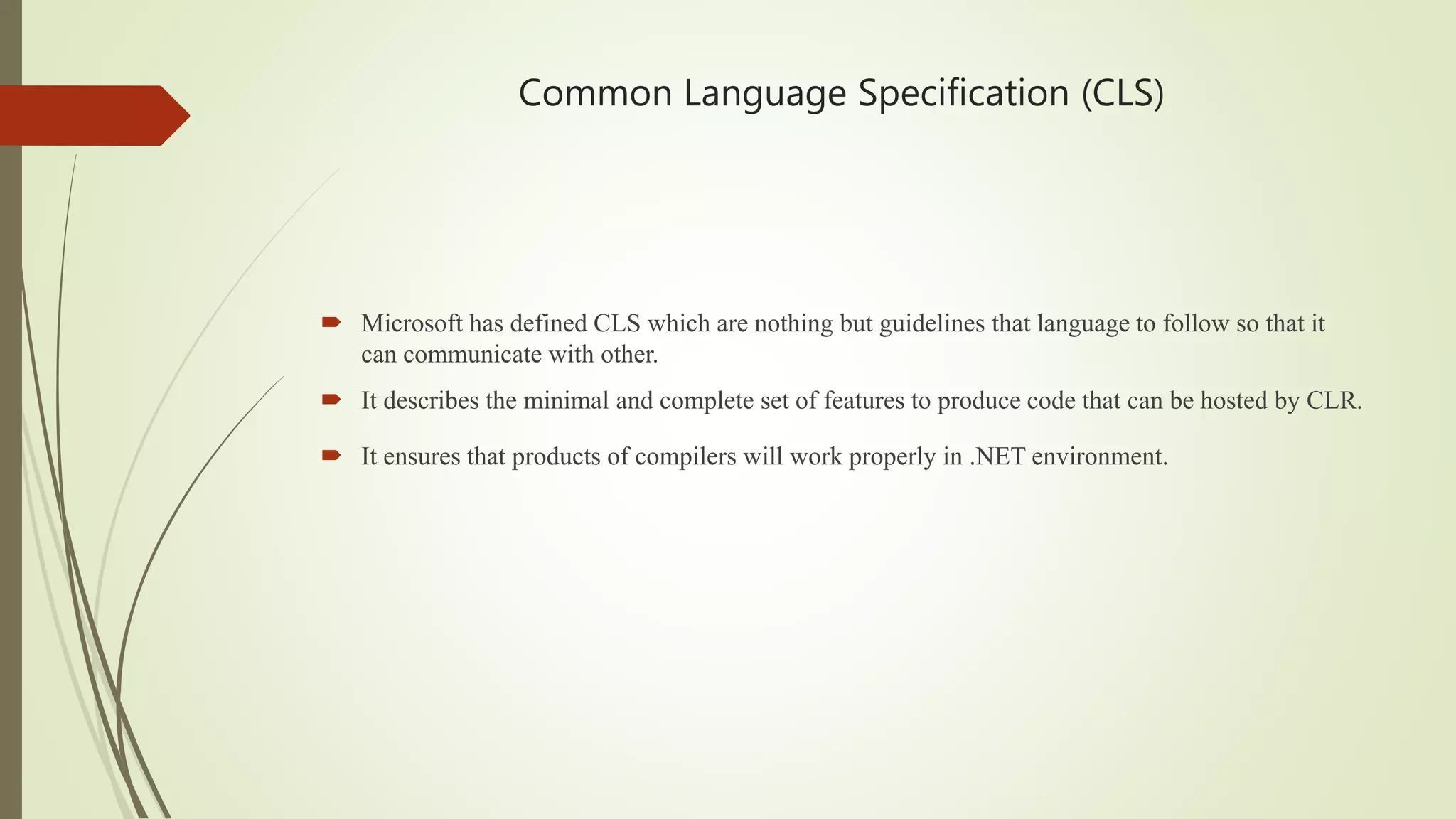 Common Language Specification (CLS)
 Microsoft has defined CLS which are nothing but guidelines that language to follow so that it
can communicate with other.
 It describes the minimal and complete set of features to produce code that can be hosted by CLR.
 It ensures that products of compilers will work properly in .NET environment.
 