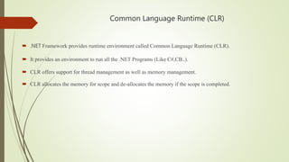 Common Language Runtime (CLR)
 .NET Framework provides runtime environment called Common Language Runtime (CLR).
 It provides an environment to run all the .NET Programs (Like C#,CB..).
 CLR offers support for thread management as well as memory management.
 CLR allocates the memory for scope and de-allocates the memory if the scope is completed.
 