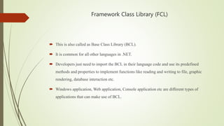 Framework Class Library (FCL)
 This is also called as Base Class Library (BCL).
 It is common for all other languages in .NET.
 Developers just need to import the BCL in their language code and use its predefined
methods and properties to implement functions like reading and writing to file, graphic
rendering, database interaction etc.
 Windows application, Web application, Console application etc are different types of
applications that can make use of BCL.
 