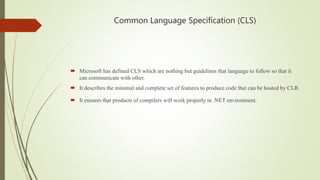 Common Language Specification (CLS)
 Microsoft has defined CLS which are nothing but guidelines that language to follow so that it
can communicate with other.
 It describes the minimal and complete set of features to produce code that can be hosted by CLR.
 It ensures that products of compilers will work properly in .NET environment.
 