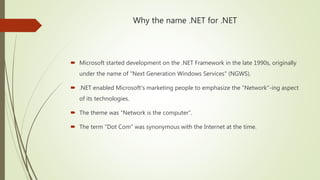 Why the name .NET for .NET
 Microsoft started development on the .NET Framework in the late 1990s, originally
under the name of "Next Generation Windows Services" (NGWS).
 .NET enabled Microsoft's marketing people to emphasize the "Network"-ing aspect
of its technologies.
 The theme was “Network is the computer”.
 The term "Dot Com" was synonymous with the Internet at the time.
 