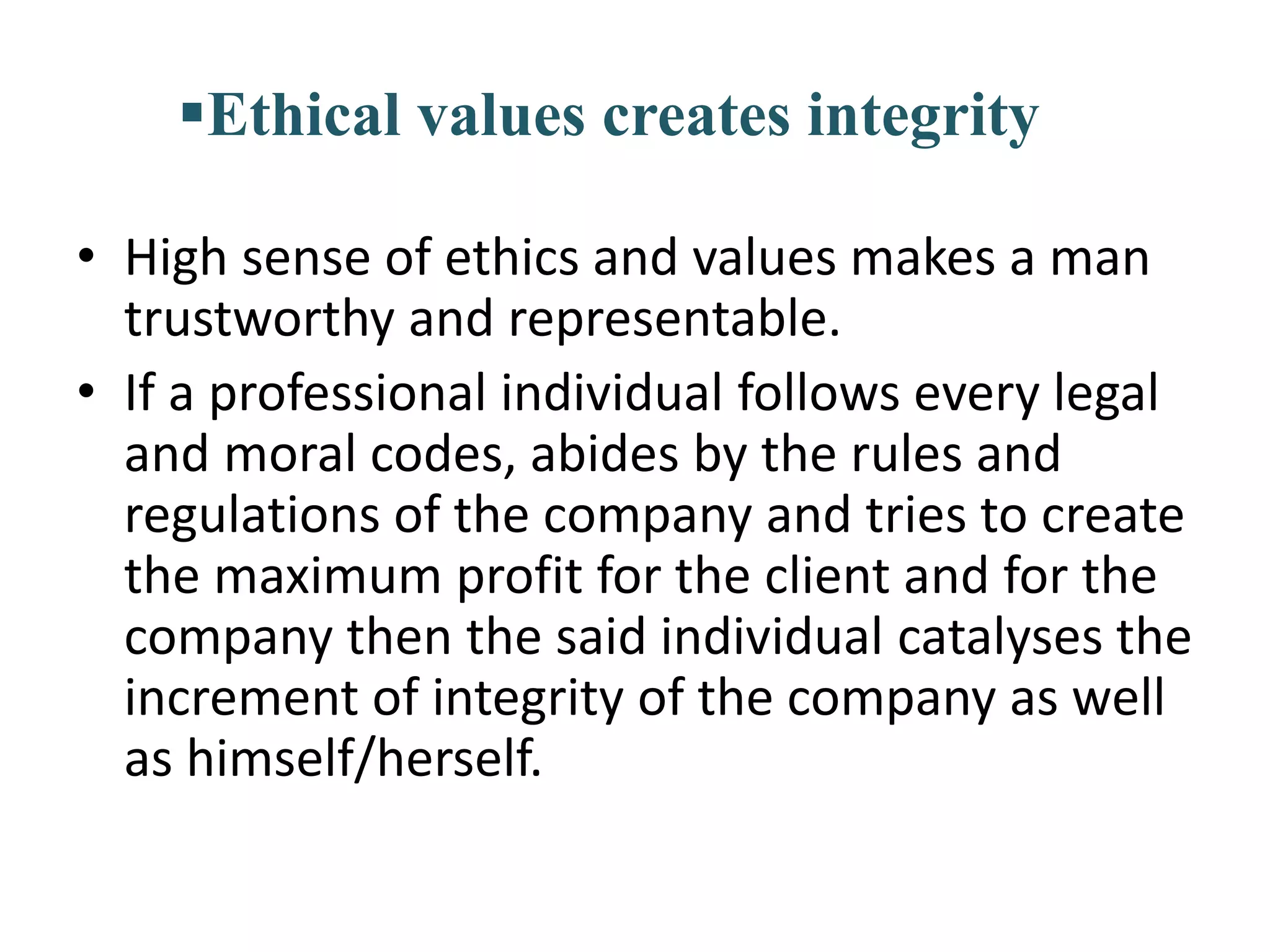 Ethical values creates integrity
• High sense of ethics and values makes a man
trustworthy and representable.
• If a professional individual follows every legal
and moral codes, abides by the rules and
regulations of the company and tries to create
the maximum profit for the client and for the
company then the said individual catalyses the
increment of integrity of the company as well
as himself/herself.
 