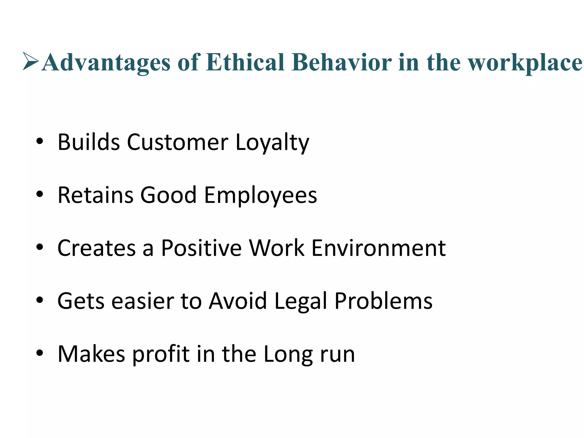 Advantages of Ethical Behavior in the workplace
• Builds Customer Loyalty
• Retains Good Employees
• Creates a Positive Work Environment
• Gets easier to Avoid Legal Problems
• Makes profit in the Long run
 