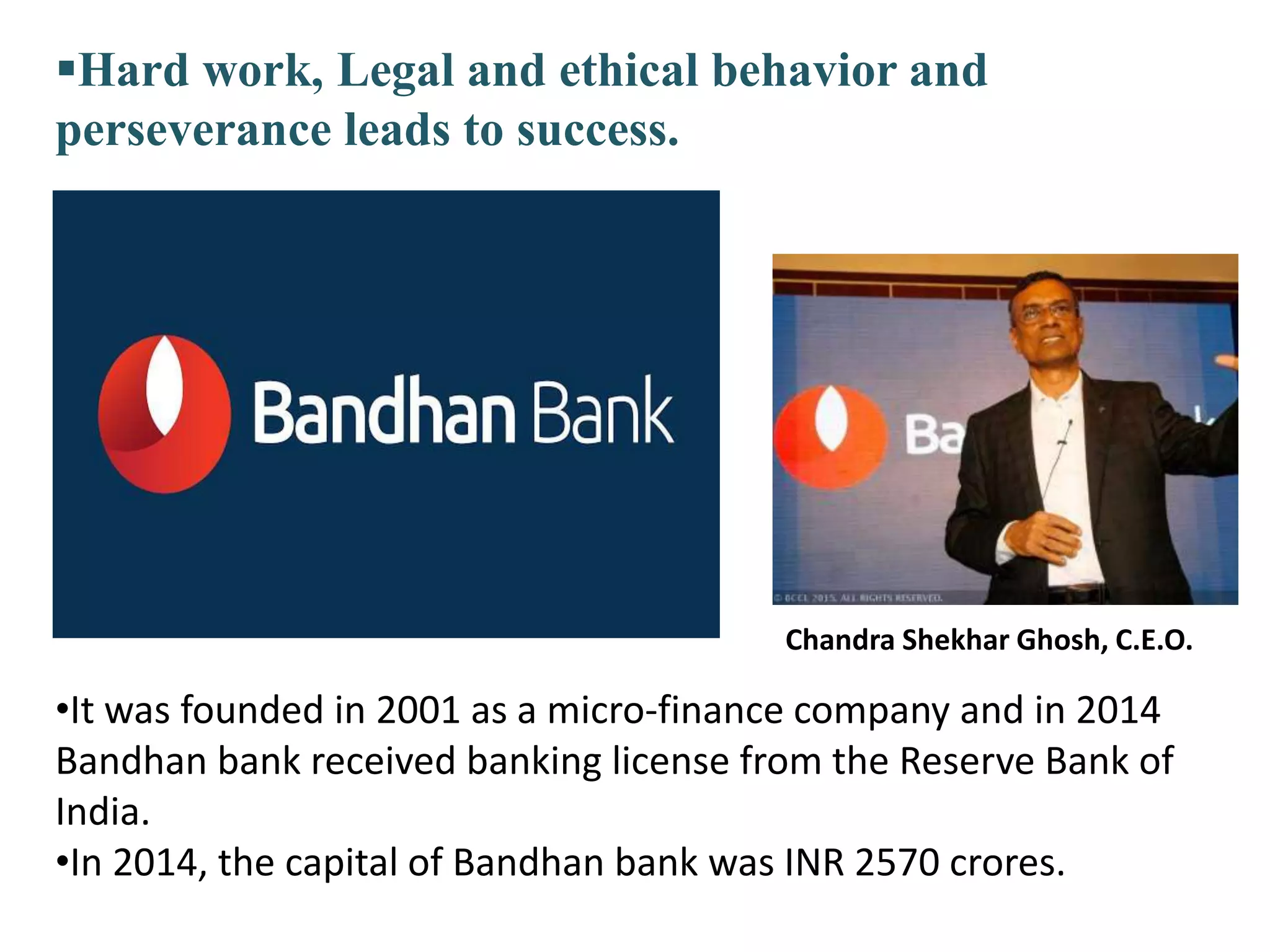 Chandra Shekhar Ghosh, C.E.O.
•It was founded in 2001 as a micro-finance company and in 2014
Bandhan bank received banking license from the Reserve Bank of
India.
•In 2014, the capital of Bandhan bank was INR 2570 crores.
Hard work, Legal and ethical behavior and
perseverance leads to success.
 