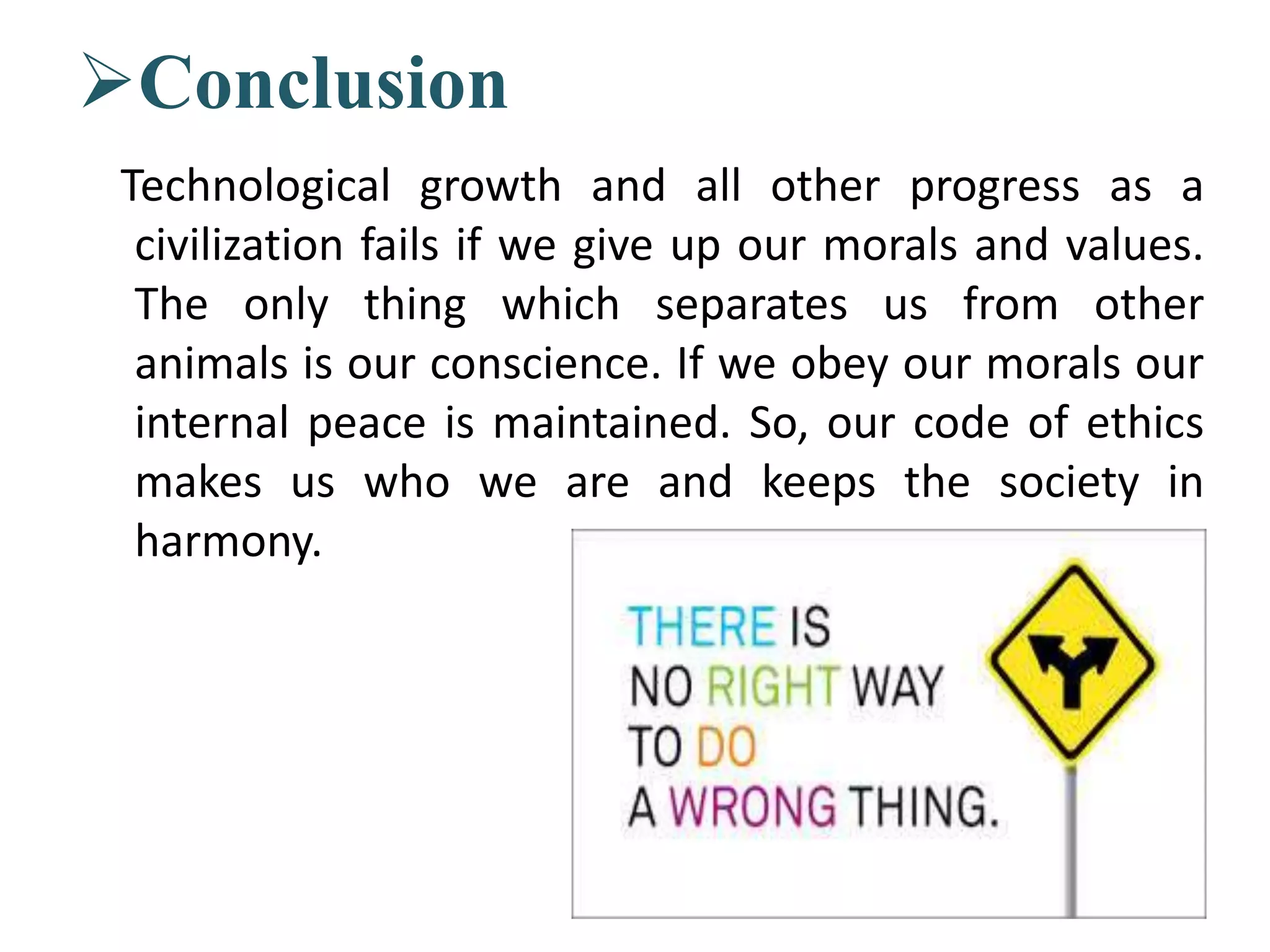 Conclusion
Technological growth and all other progress as a
civilization fails if we give up our morals and values.
The only thing which separates us from other
animals is our conscience. If we obey our morals our
internal peace is maintained. So, our code of ethics
makes us who we are and keeps the society in
harmony.
 