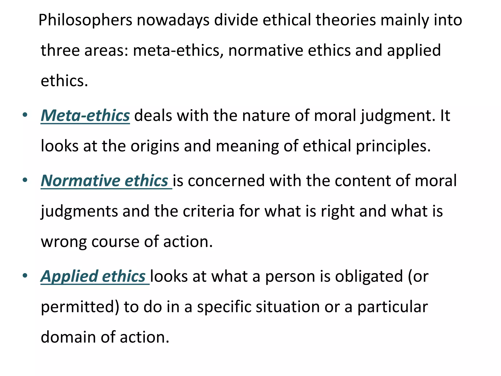 Philosophers nowadays divide ethical theories mainly into
three areas: meta-ethics, normative ethics and applied
ethics.
• Meta-ethics deals with the nature of moral judgment. It
looks at the origins and meaning of ethical principles.
• Normative ethics is concerned with the content of moral
judgments and the criteria for what is right and what is
wrong course of action.
• Applied ethics looks at what a person is obligated (or
permitted) to do in a specific situation or a particular
domain of action.
 