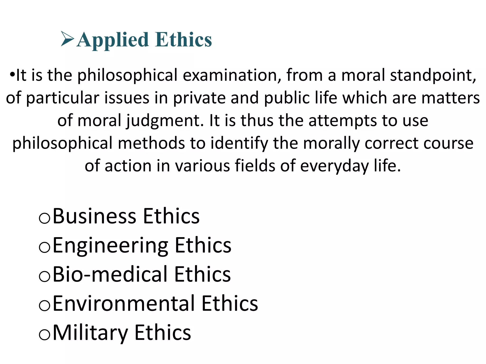 Applied Ethics
•It is the philosophical examination, from a moral standpoint,
of particular issues in private and public life which are matters
of moral judgment. It is thus the attempts to use
philosophical methods to identify the morally correct course
of action in various fields of everyday life.
oBusiness Ethics
oEngineering Ethics
oBio-medical Ethics
oEnvironmental Ethics
oMilitary Ethics
 