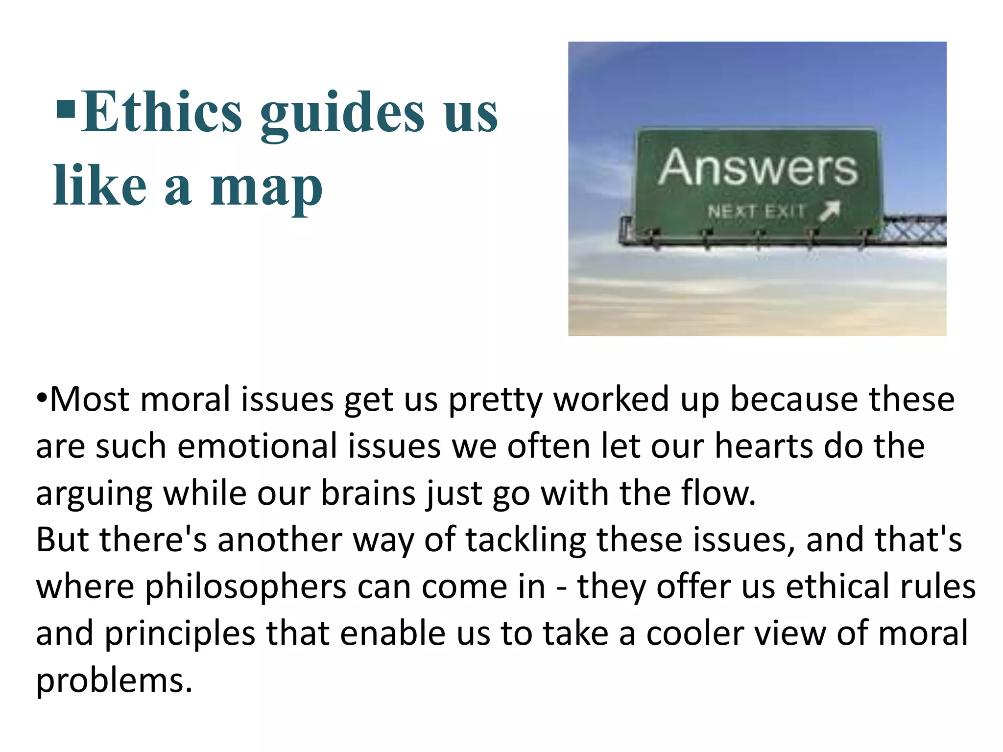 Ethics guides us
like a map
•Most moral issues get us pretty worked up because these
are such emotional issues we often let our hearts do the
arguing while our brains just go with the flow.
But there's another way of tackling these issues, and that's
where philosophers can come in - they offer us ethical rules
and principles that enable us to take a cooler view of moral
problems.
 