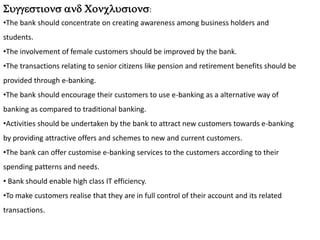 Suggestions and Conclusions:
•The bank should concentrate on creating awareness among business holders and
students.
•The involvement of female customers should be improved by the bank.
•The transactions relating to senior citizens like pension and retirement benefits should be
provided through e-banking.
•The bank should encourage their customers to use e-banking as a alternative way of
banking as compared to traditional banking.
•Activities should be undertaken by the bank to attract new customers towards e-banking
by providing attractive offers and schemes to new and current customers.
•The bank can offer customise e-banking services to the customers according to their
spending patterns and needs.
• Bank should enable high class IT efficiency.
•To make customers realise that they are in full control of their account and its related
transactions.
 
