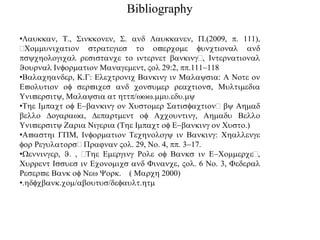 Bibliography
•Laukkan, T., Sinkkonen, S. and Laukkanen, .(2009, p. 111),
Communication strategies to overcome functional and
psychological resistance to internet banking, International
Journal Information Management, Vol 29:2, pp.111-118
•Balachander, K.G: Electronic Banking in Malaysia: A Note on
Evolution of services and consumer reactions, Multimedia
University, Malaysia at http/www.mmu.edu.my
•The Impact of E-banking on Customer Satisfaction by Ahmad
bello Dogarawa, Department of Accounting, Ahmadu Bello
University Zaria Nigeria (The Impact of E-banking on Custo.)
•Avasthi GM, Information Technology in Banking: Challenge
for Regulators rajnan Vol. 29, No. 4, pp. 3-17.
•Wenninger, J. , The Emerging Role of Banks in E-Commerce,
Current Issues in Economics and Finance, Vol. 6 No. 3, Federal
Reserve Bank of New York. ( March 2000)
•.hdfcbank.com/aboutus/default.htm
 