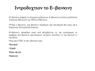 Introduction to E-banking
•E-banking refers to electronic banking. E-banking is also called as
"Virtual Banking" or "Online Banking.
•Under e-banking, the banking services are delivered by way of a
Computer-Controlled System.
•E-banking provides ease and flexibility to the customers to
perform his banking transaction without standing in the queues in
the bank.
•The main USs of e-banking are:
•Control
• Speed
•Ease of use
•Savings.
 