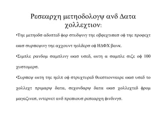 Research methodology and Data
collection:
•The methods adopted for studying the objectives of the project
was surveying the account holders of HDFC bank.
•Simple random sampling was used, with a sample size of 100
customers.
•Survey with the help of structured questionnaire was used to
collect primary data, secondary data was collected from
magazines, internet and previous research findings.
 