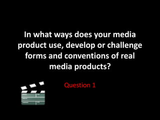 In what ways does your media
product use, develop or challenge
forms and conventions of real
media products?
Question 1
 