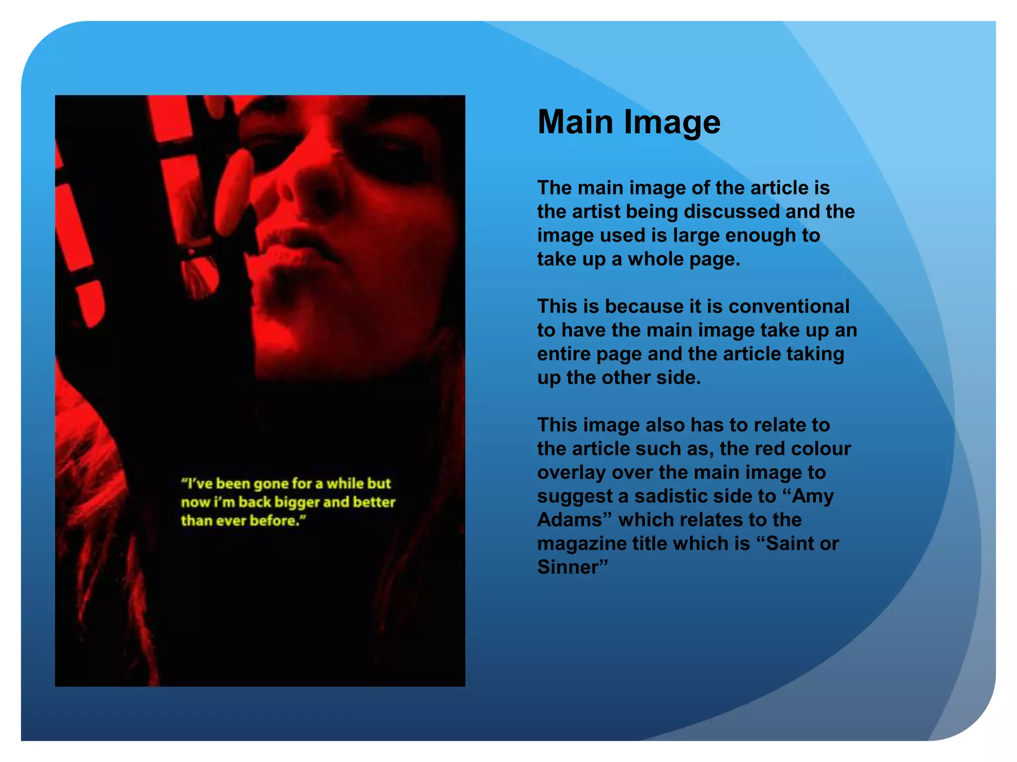Main Image
The main image of the article is
the artist being discussed and the
image used is large enough to
take up a whole page.
This is because it is conventional
to have the main image take up an
entire page and the article taking
up the other side.
This image also has to relate to
the article such as, the red colour
overlay over the main image to
suggest a sadistic side to “Amy
Adams” which relates to the
magazine title which is “Saint or
Sinner”
 