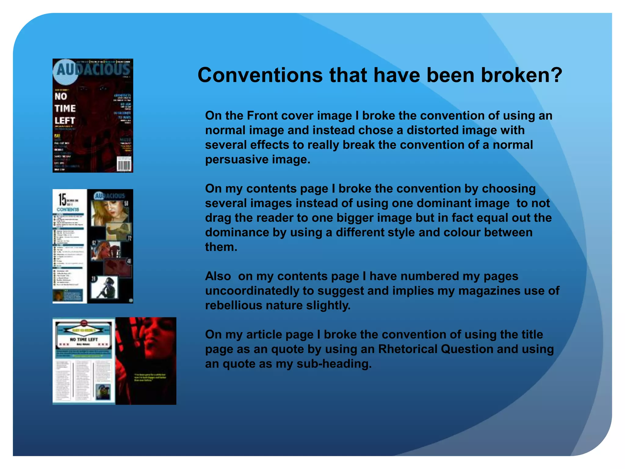Conventions that have been broken?
On the Front cover image I broke the convention of using an
normal image and instead chose a distorted image with
several effects to really break the convention of a normal
persuasive image.
On my contents page I broke the convention by choosing
several images instead of using one dominant image to not
drag the reader to one bigger image but in fact equal out the
dominance by using a different style and colour between
them.
Also on my contents page I have numbered my pages
uncoordinatedly to suggest and implies my magazines use of
rebellious nature slightly.
On my article page I broke the convention of using the title
page as an quote by using an Rhetorical Question and using
an quote as my sub-heading.
 