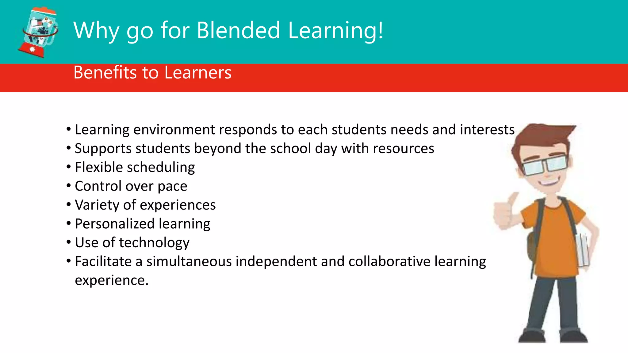 Why go for Blended Learning!
Benefits to Learners
• Learning environment responds to each students needs and interests
• Supports students beyond the school day with resources
• Flexible scheduling
• Control over pace
• Variety of experiences
• Personalized learning
• Use of technology
• Facilitate a simultaneous independent and collaborative learning
experience.
 