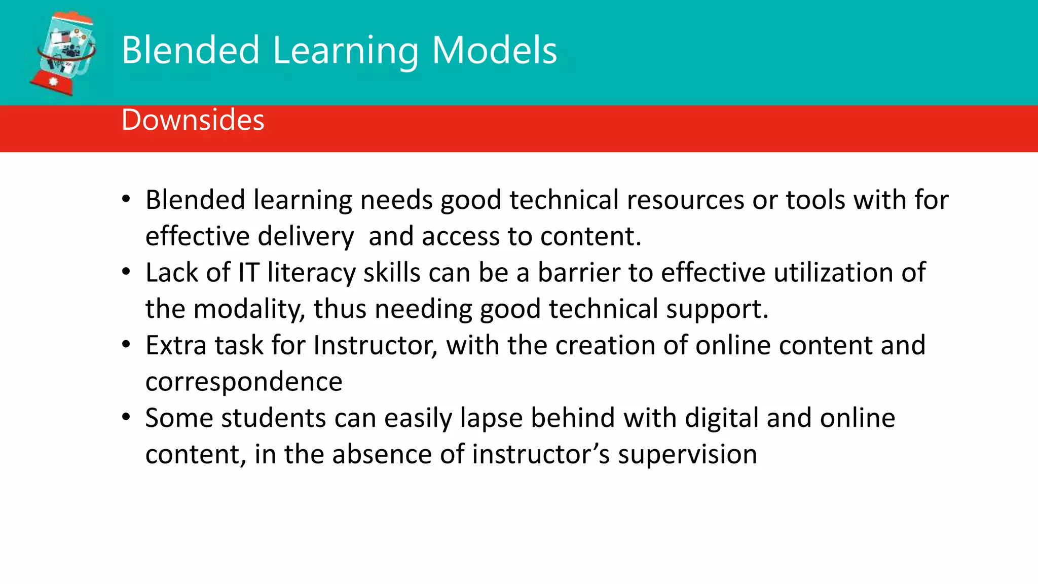 Blended Learning Models
Downsides
• Blended learning needs good technical resources or tools with for
effective delivery and access to content.
• Lack of IT literacy skills can be a barrier to effective utilization of
the modality, thus needing good technical support.
• Extra task for Instructor, with the creation of online content and
correspondence
• Some students can easily lapse behind with digital and online
content, in the absence of instructor’s supervision
 