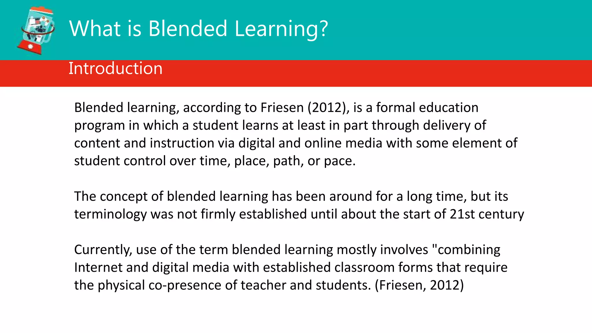 What is Blended Learning?
Introduction
Blended learning, according to Friesen (2012), is a formal education
program in which a student learns at least in part through delivery of
content and instruction via digital and online media with some element of
student control over time, place, path, or pace.
The concept of blended learning has been around for a long time, but its
terminology was not firmly established until about the start of 21st century
Currently, use of the term blended learning mostly involves "combining
Internet and digital media with established classroom forms that require
the physical co-presence of teacher and students. (Friesen, 2012)
 