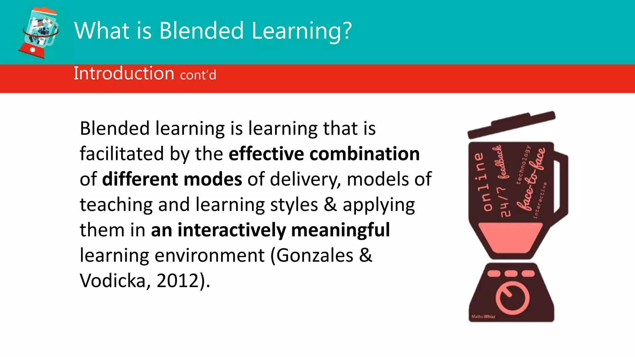 What is Blended Learning?
Introduction cont’d
Blended learning is learning that is
facilitated by the effective combination
of different modes of delivery, models of
teaching and learning styles & applying
them in an interactively meaningful
learning environment (Gonzales &
Vodicka, 2012).
 
