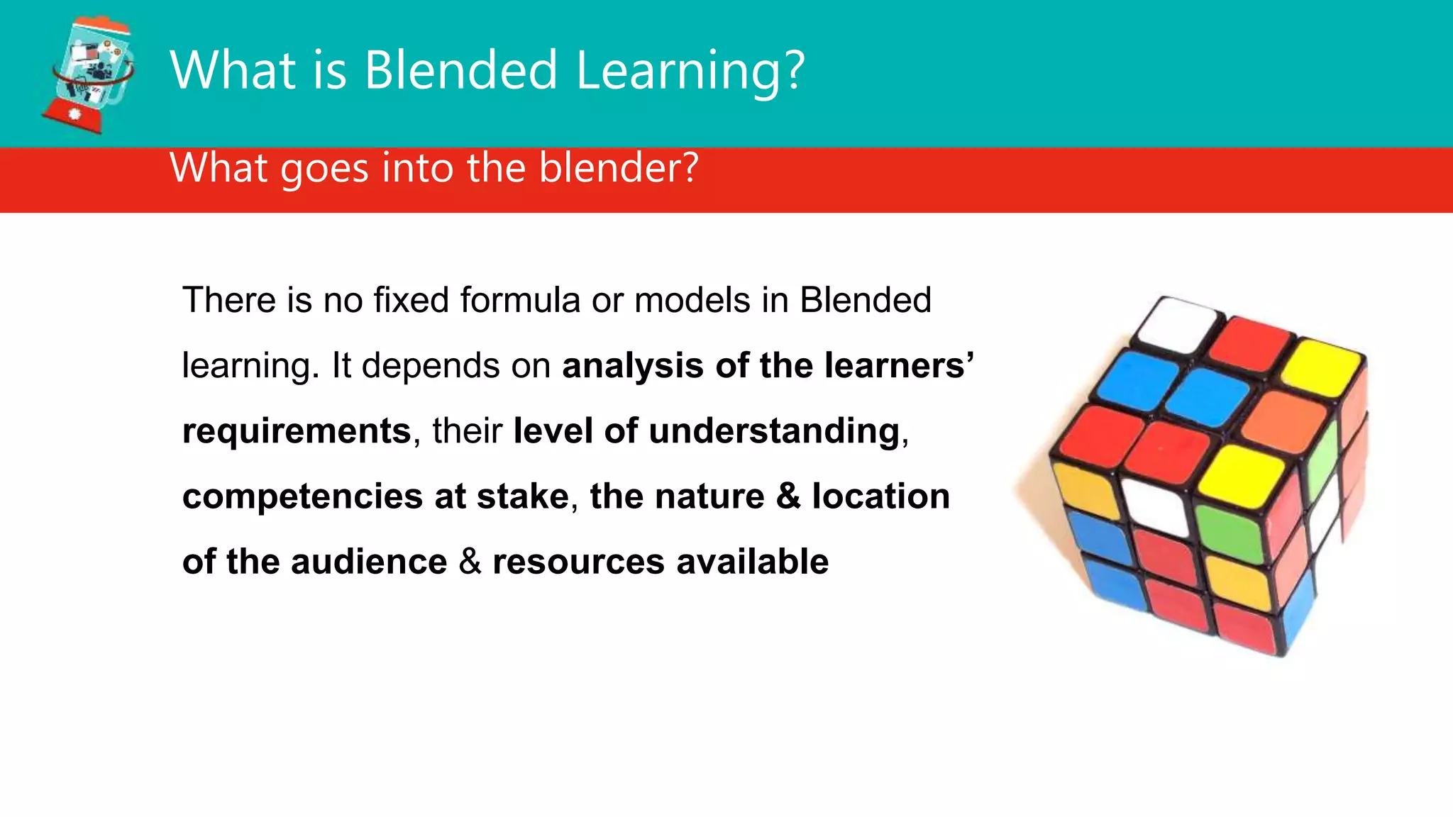 What is Blended Learning?
What goes into the blender?
There is no fixed formula or models in Blended
learning. It depends on analysis of the learners’
requirements, their level of understanding,
competencies at stake, the nature & location
of the audience & resources available
 