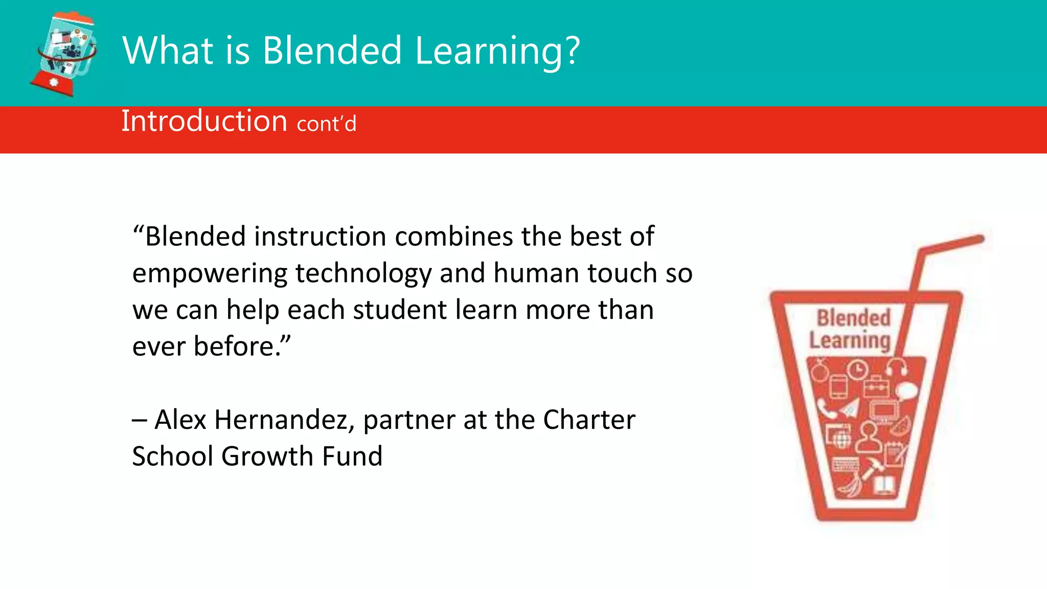 What is Blended Learning?
Introduction cont’d
“Blended instruction combines the best of
empowering technology and human touch so
we can help each student learn more than
ever before.”
– Alex Hernandez, partner at the Charter
School Growth Fund
 