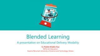 Blended Learning
A presentation on Educational Delivery Modality
By Noble Ahiaklo-Kuz
MPhil Art Education
Kwame Nkrumah University of Science and Technology, Ghana
 