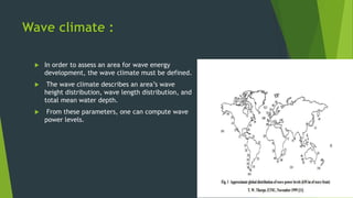 Wave climate :
 In order to assess an area for wave energy
development, the wave climate must be defined.
 The wave climate describes an area’s wave
height distribution, wave length distribution, and
total mean water depth.
 From these parameters, one can compute wave
power levels.
 