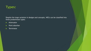 Types:
Despite the large variation in designs and concepts, WECs can be classified into
three predominant types:
 Attenuator
 Point absorber
 Terminator
 
