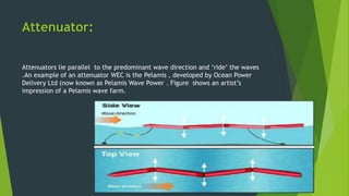 Attenuator:
Attenuators lie parallel to the predominant wave direction and ‘ride’ the waves
.An example of an attenuator WEC is the Pelamis , developed by Ocean Power
Delivery Ltd (now known as Pelamis Wave Power . Figure shows an artist’s
impression of a Pelamis wave farm.
 