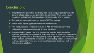 Conclusion:
 The potential for generating electricity from wave energy is considerable. The
ocean is a huge resource, and generation the electricity from ocean waves
represents an important step towards meeting renewable energy targets.
 This review introduces the current status of WEC technology.
 The different device types are established and evaluated.
 The institutions and companies involved in WEC development, as well as
collaborative wave energy projects, are also identified.
 The possible PTO (power take off) systems are assessed and classified as
hydraulic, linear electrical generator, or turbine based. A hydraulic PTO system is
particularly well suited to absorbing energy from a high force, slow oscillatory
motion and can facilitate the conversion of reciprocating motion to rotary motion
to drive a generator. There are, however, various design challenges such as
efficiency and reliability.
 