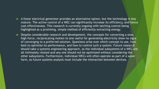  A linear electrical generator provides an alternative option, but the technology is less
mature. The active control of a WEC can significantly increase its efficiency, and hence
cost effectiveness. This research is currently ongoing with latching control being
highlighted as a promising, simple method of efficiently extracting energy.
 Despite considerable research and development, the concepts for converting a slow,
high-force, reciprocating motion to one useful for generating electricity show no signs
of converging to a preferred solution. Questions arise over which concept to use, how
best to optimize its performance, and how to control such a system. Future research
should take a systems engineering approach, as the individual subsystems of a WEC are
all intimately related and any one should not be optimized without considering the
other subsystems. Furthermore, individual WECs will often operate as part of a wave
farm, so future systems analysis must include the interaction between devices.
 