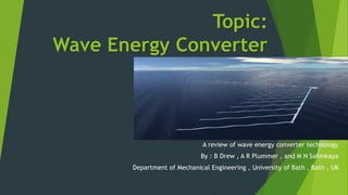 Topic:
Wave Energy Converter
Technology
Article:
A review of wave energy converter technology
By : B Drew , A R Plummer , and M N Sahinkaya
Department of Mechanical Engineering , University of Bath , Bath , UK
 