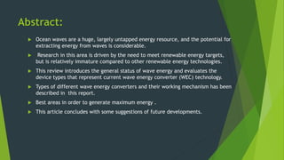 Abstract:
 Ocean waves are a huge, largely untapped energy resource, and the potential for
extracting energy from waves is considerable.
 Research in this area is driven by the need to meet renewable energy targets,
but is relatively immature compared to other renewable energy technologies.
 This review introduces the general status of wave energy and evaluates the
device types that represent current wave energy converter (WEC) technology.
 Types of different wave energy converters and their working mechanism has been
described in this report.
 Best areas in order to generate maximum energy .
 This article concludes with some suggestions of future developments.
 