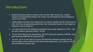 Introduction:
 Despite being discussed in patents since the late 18th century [1], modern
research into harnessing energy from waves was stimulated by the emerging oil
crisis of the 1970s .
 Wi0th global attention now being drawn to climate change and the rising level of
CO2, the focus on generating electricity from renewable sources is once again an
important area of research.
 It is estimated that the potential worldwide wave power resource is 2 TW , with
the UK’s realistic potential being 7–10 GW .
 To put these figures into perspective, the UK’s total grid capacity is 80 GW, with
peak demand stabilized at around 65 GW .
 As such, up to 15 per cent of current UK electricity demand could be met by
wave energy; when combined with tidal stream generation, up to 20 per cent of
the UK demand could be met .
 