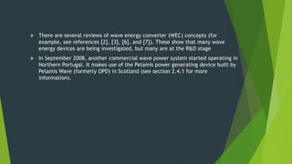  There are several reviews of wave energy converter (WEC) concepts (for
example, see references [2], [3], [6], and [7]). These show that many wave
energy devices are being investigated, but many are at the R&D stage
 In September 2008, another commercial wave power system started operating in
Northern Portugal. It makes use of the Pelamis power generating device built by
Pelamis Wave (formerly OPD) in Scotland (see section 2.4.1 for more
information).
 