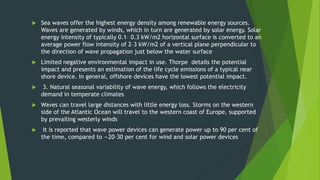  Sea waves offer the highest energy density among renewable energy sources.
Waves are generated by winds, which in turn are generated by solar energy. Solar
energy intensity of typically 0.1– 0.3 kW/m2 horizontal surface is converted to an
average power flow intensity of 2–3 kW/m2 of a vertical plane perpendicular to
the direction of wave propagation just below the water surface
 Limited negative environmental impact in use. Thorpe details the potential
impact and presents an estimation of the life cycle emissions of a typical near
shore device. In general, offshore devices have the lowest potential impact.
 3. Natural seasonal variability of wave energy, which follows the electricity
demand in temperate climates
 Waves can travel large distances with little energy loss. Storms on the western
side of the Atlantic Ocean will travel to the western coast of Europe, supported
by prevailing westerly winds
 It is reported that wave power devices can generate power up to 90 per cent of
the time, compared to ∼20–30 per cent for wind and solar power devices
 