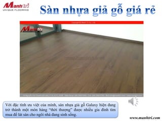 www.manhtri.com
Với đặc tính ưu việt của mình, sàn nhựa giả gỗ Galaxy hiện đang
trở thành một món hàng “thời thượng” được nhiều gia đình tìm
mua để lát sàn cho ngôi nhà đang sinh sống.
 