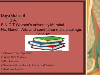 Daya Gohel B
B.A.
S.N.D.T Women’s university.Mumbai.
Nc. Gandhi Arts and commarce mahila collage.
Criticism
1)Plato’s “ The Republic “
2) Aristotle's Poetics
3) Dr. Johnson
4)Wordsworth preface to the Lyrical Ballads’
5) Mathew Arnold
 