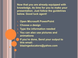 Now that you are already equipped with
knowledge, its time for you to make your
presentation. Just follow the guidelines
below. Good luck agent!
1. Open Microsoft PowerPoint
2. Choose a design
3. Type the information needed
4. You can also use pictures and
animations
5. If you’re done, Send your output to
this email:
blazingeducators@yahoo.com
 