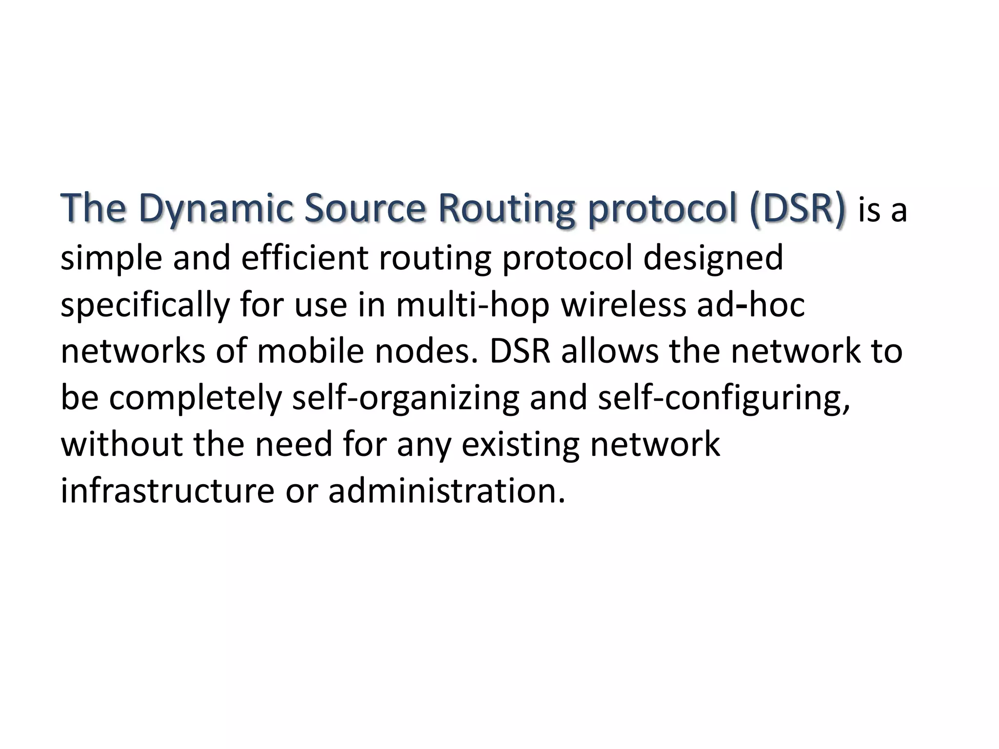 The Dynamic Source Routing protocol (DSR) is a
simple and efficient routing protocol designed
specifically for use in multi-hop wireless ad-hoc
networks of mobile nodes. DSR allows the network to
be completely self-organizing and self-configuring,
without the need for any existing network
infrastructure or administration.