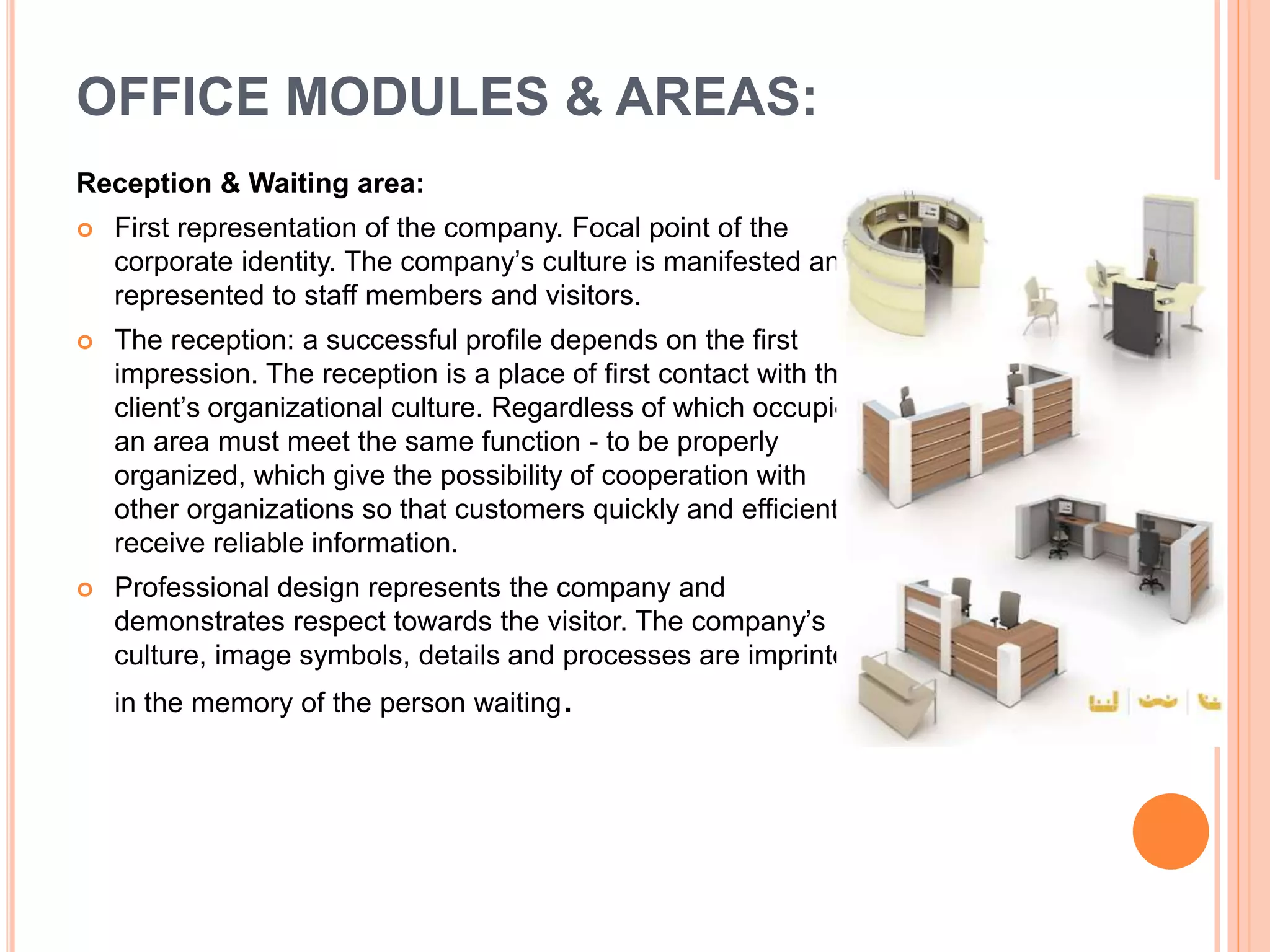Reception & Waiting area:
 First representation of the company. Focal point of the
corporate identity. The company’s culture is manifested and
represented to staff members and visitors.
 The reception: a successful profile depends on the first
impression. The reception is a place of first contact with the
client’s organizational culture. Regardless of which occupies
an area must meet the same function - to be properly
organized, which give the possibility of cooperation with
other organizations so that customers quickly and efficiently
receive reliable information.
 Professional design represents the company and
demonstrates respect towards the visitor. The company’s
culture, image symbols, details and processes are imprinted
in the memory of the person waiting.
OFFICE MODULES & AREAS:
 