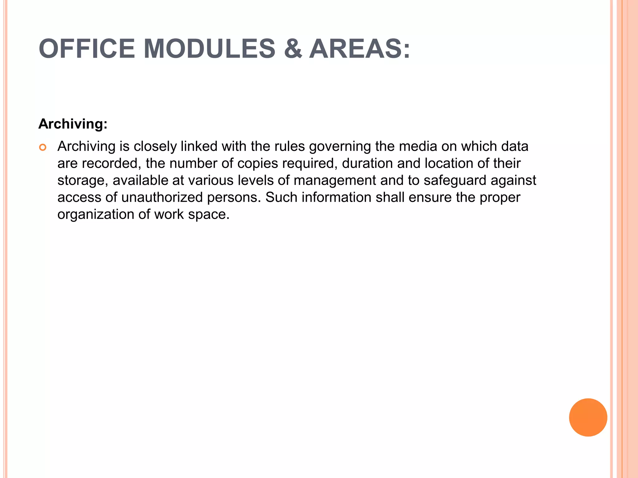 Archiving:
 Archiving is closely linked with the rules governing the media on which data
are recorded, the number of copies required, duration and location of their
storage, available at various levels of management and to safeguard against
access of unauthorized persons. Such information shall ensure the proper
organization of work space.
OFFICE MODULES & AREAS:
 