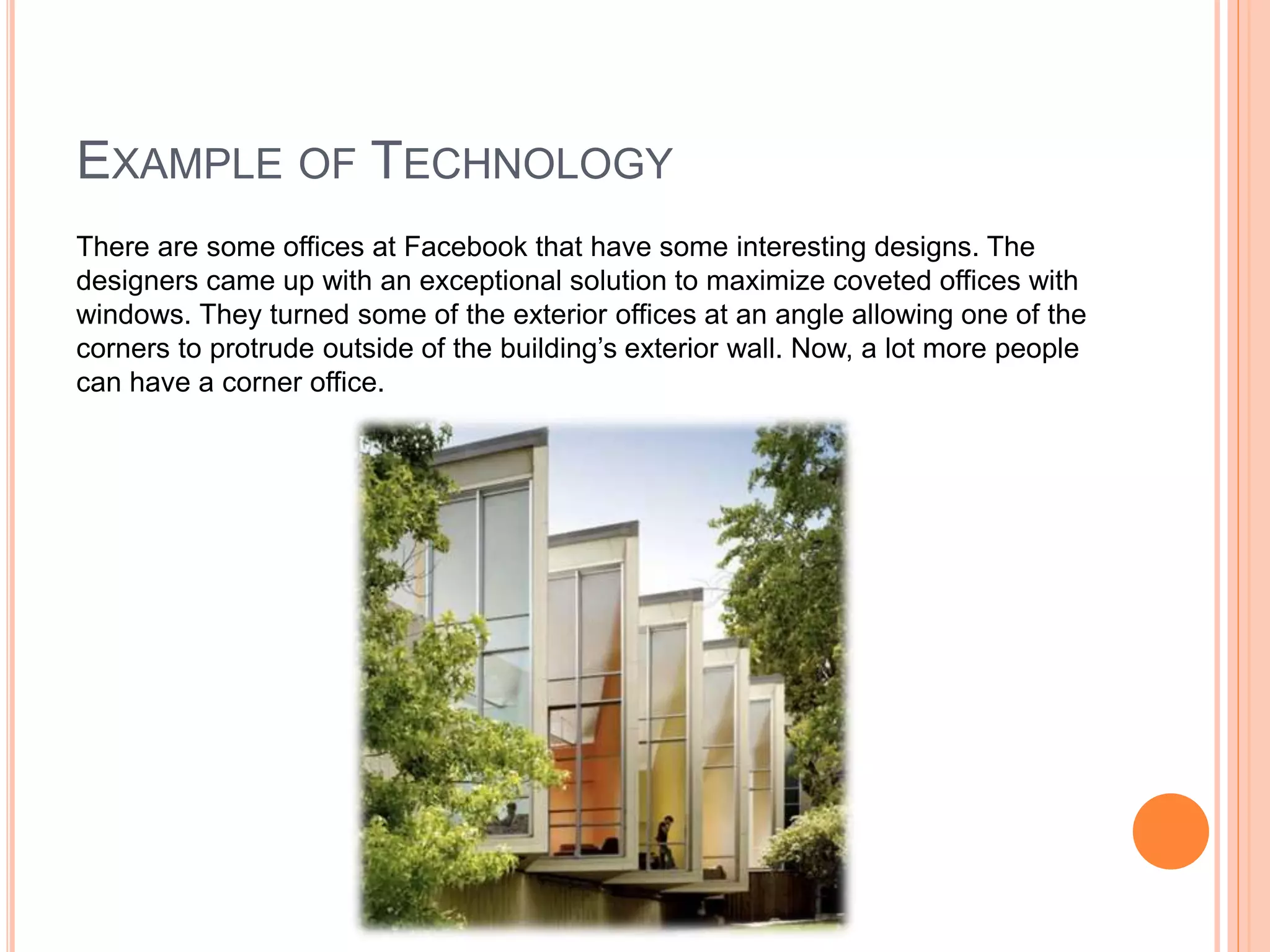 EXAMPLE OF TECHNOLOGY
There are some offices at Facebook that have some interesting designs. The
designers came up with an exceptional solution to maximize coveted offices with
windows. They turned some of the exterior offices at an angle allowing one of the
corners to protrude outside of the building’s exterior wall. Now, a lot more people
can have a corner office.
 