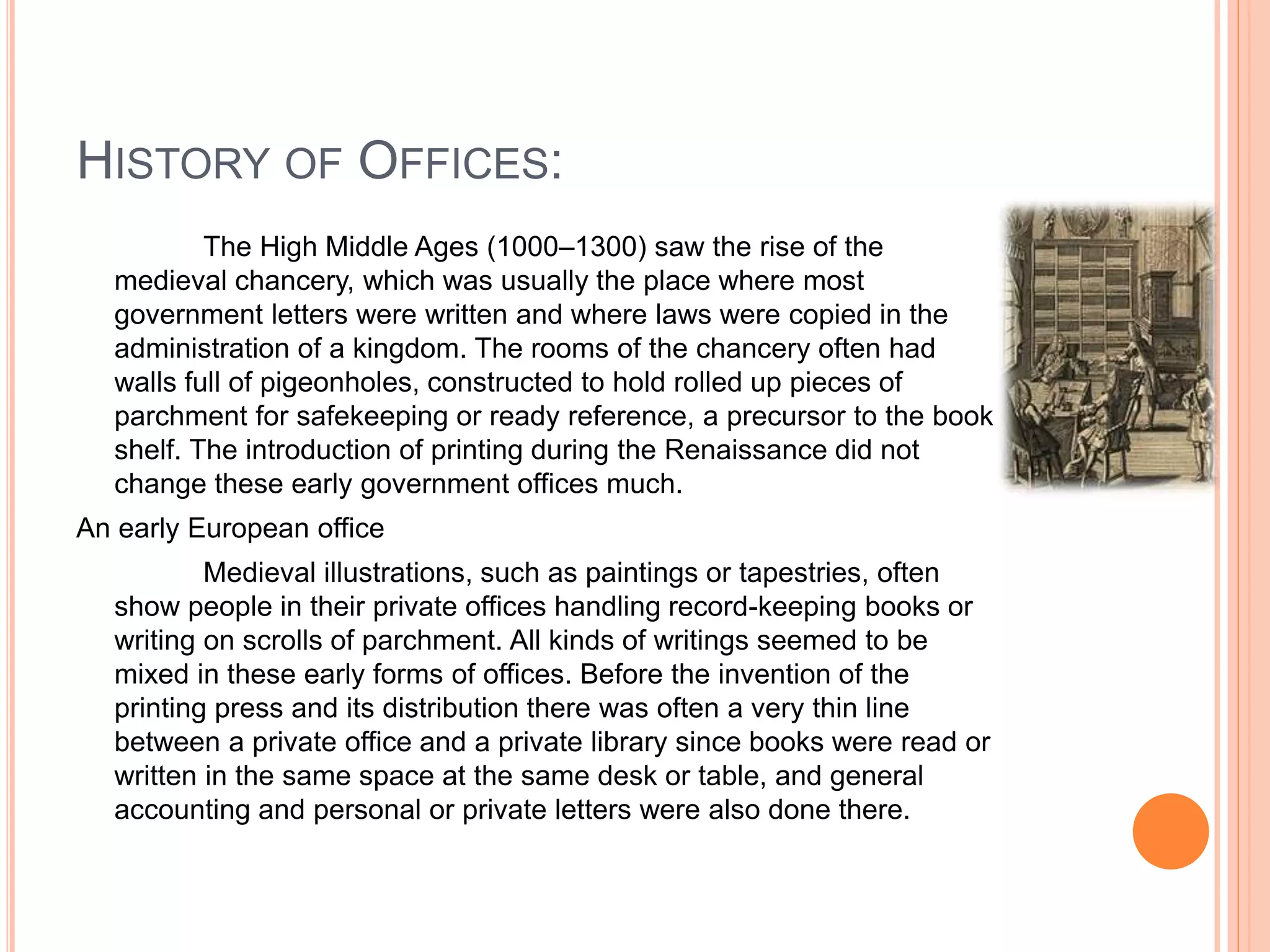 HISTORY OF OFFICES:
The High Middle Ages (1000–1300) saw the rise of the
medieval chancery, which was usually the place where most
government letters were written and where laws were copied in the
administration of a kingdom. The rooms of the chancery often had
walls full of pigeonholes, constructed to hold rolled up pieces of
parchment for safekeeping or ready reference, a precursor to the book
shelf. The introduction of printing during the Renaissance did not
change these early government offices much.
An early European office
Medieval illustrations, such as paintings or tapestries, often
show people in their private offices handling record-keeping books or
writing on scrolls of parchment. All kinds of writings seemed to be
mixed in these early forms of offices. Before the invention of the
printing press and its distribution there was often a very thin line
between a private office and a private library since books were read or
written in the same space at the same desk or table, and general
accounting and personal or private letters were also done there.
 