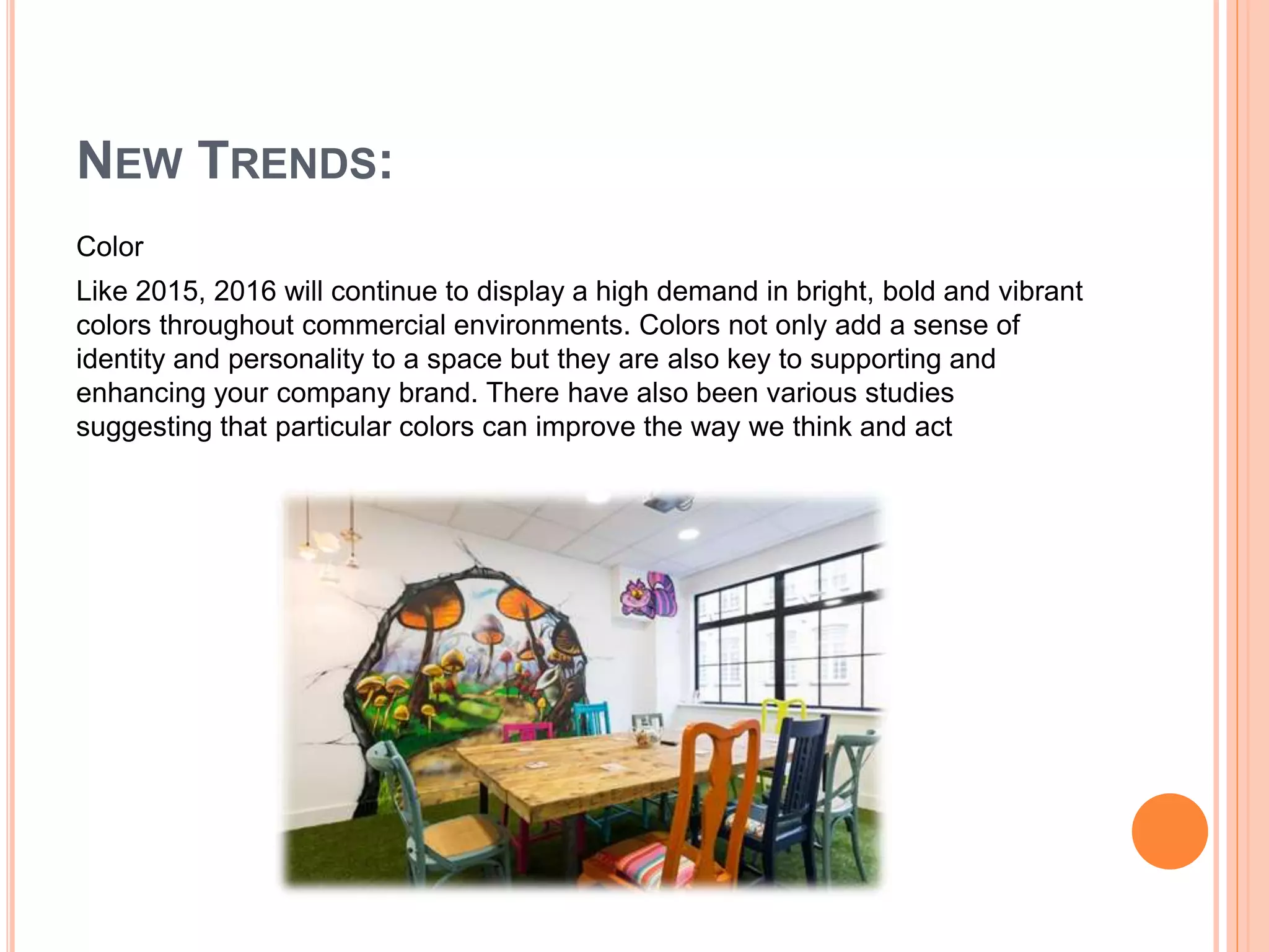 NEW TRENDS:
Color
Like 2015, 2016 will continue to display a high demand in bright, bold and vibrant
colors throughout commercial environments. Colors not only add a sense of
identity and personality to a space but they are also key to supporting and
enhancing your company brand. There have also been various studies
suggesting that particular colors can improve the way we think and act
 